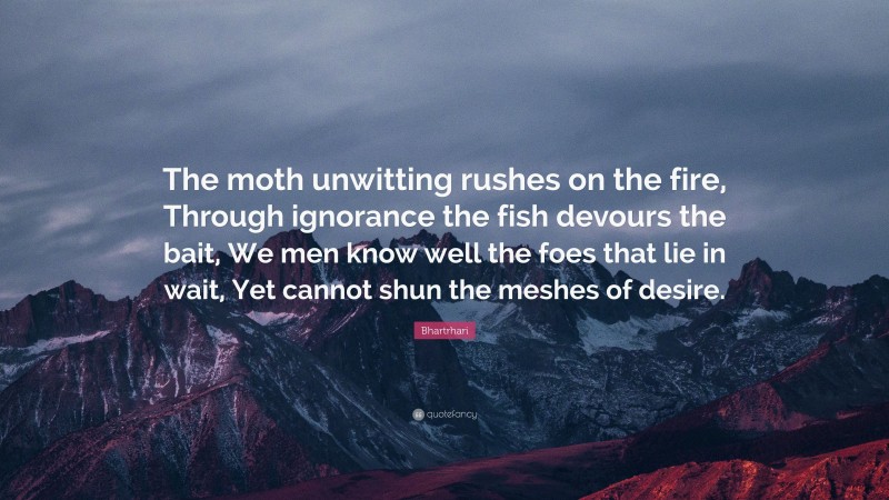 Bhartrhari Quote: “The moth unwitting rushes on the fire, Through ignorance the fish devours the bait, We men know well the foes that lie in wait, Yet cannot shun the meshes of desire.”