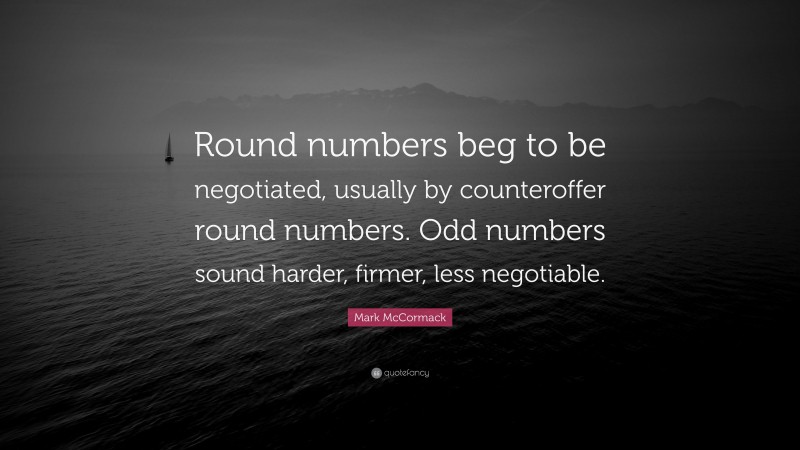 Mark McCormack Quote: “Round numbers beg to be negotiated, usually by counteroffer round numbers. Odd numbers sound harder, firmer, less negotiable.”