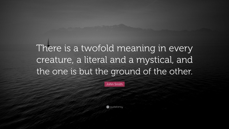 John Smith Quote: “There is a twofold meaning in every creature, a literal and a mystical, and the one is but the ground of the other.”