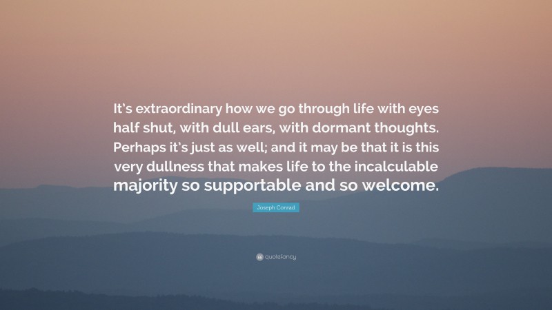 Joseph Conrad Quote: “It’s extraordinary how we go through life with eyes half shut, with dull ears, with dormant thoughts. Perhaps it’s just as well; and it may be that it is this very dullness that makes life to the incalculable majority so supportable and so welcome.”