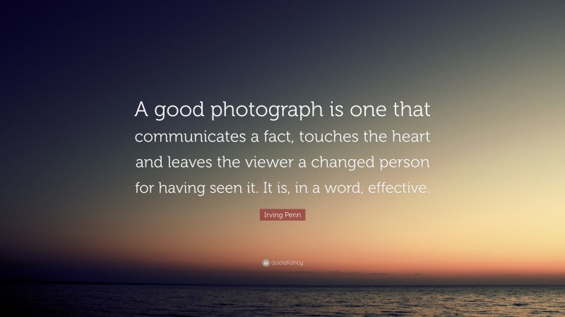 Irving Penn Quote: “A good photograph is one that communicates a fact, touches the heart and leaves the viewer a changed person for having seen it. It is, in a word, effective.”