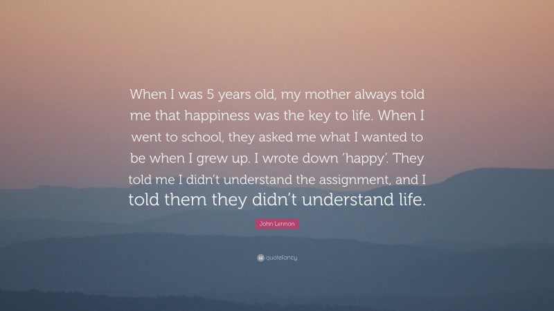 John Lennon Quote: “When I was 5 years old, my mother always told me that happiness was the key to life. When I went to school, they asked me what I wanted to be when I grew up. I wrote down ‘happy’. They told me I didn’t understand the assignment, and I told them they didn’t understand life.”