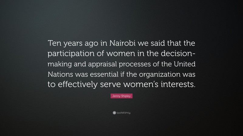 Jenny Shipley Quote: “Ten years ago in Nairobi we said that the participation of women in the decision-making and appraisal processes of the United Nations was essential if the organization was to effectively serve women’s interests.”