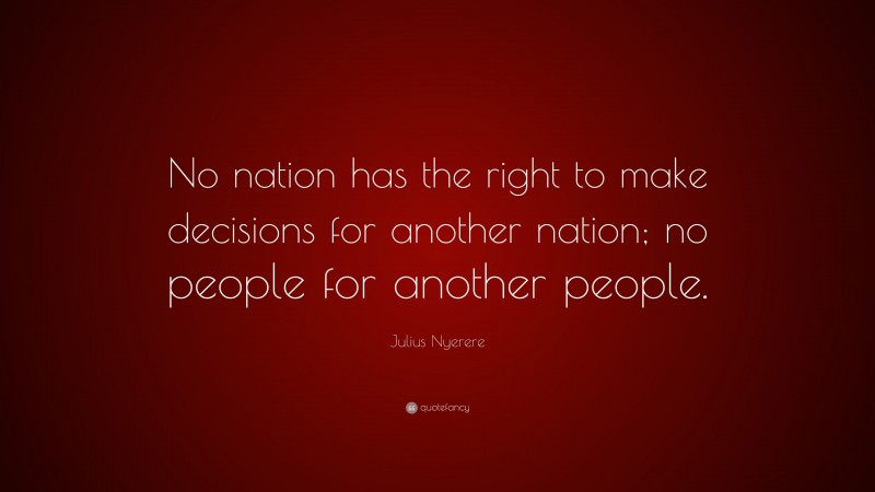 Julius Nyerere Quote: “No nation has the right to make decisions for another nation; no people for another people.”