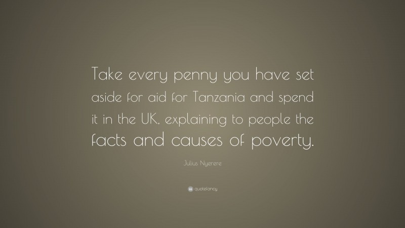 Julius Nyerere Quote: “Take every penny you have set aside for aid for Tanzania and spend it in the UK, explaining to people the facts and causes of poverty.”