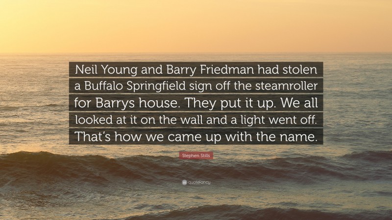 Stephen Stills Quote: “Neil Young and Barry Friedman had stolen a Buffalo Springfield sign off the steamroller for Barrys house. They put it up. We all looked at it on the wall and a light went off. That’s how we came up with the name.”