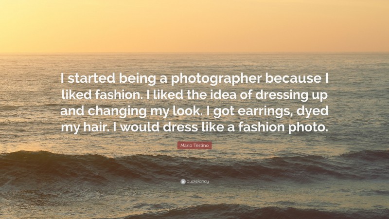 Mario Testino Quote: “I started being a photographer because I liked fashion. I liked the idea of dressing up and changing my look. I got earrings, dyed my hair. I would dress like a fashion photo.”