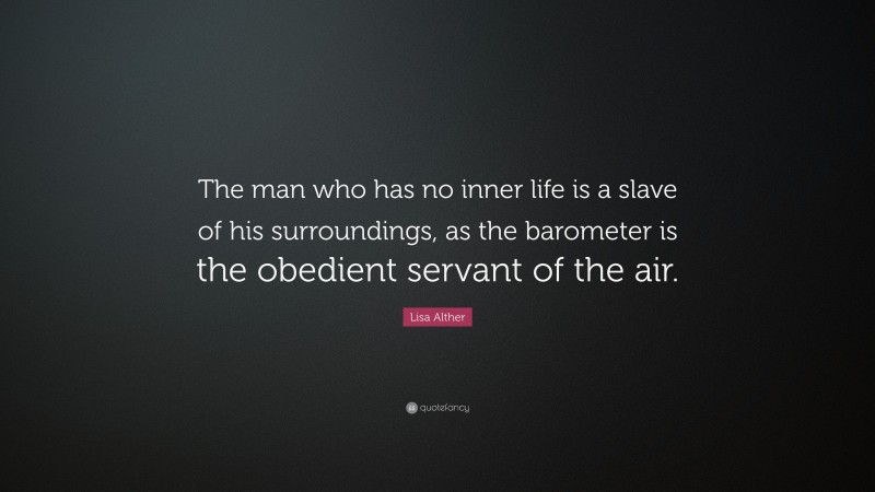 Lisa Alther Quote: “The man who has no inner life is a slave of his surroundings, as the barometer is the obedient servant of the air.”