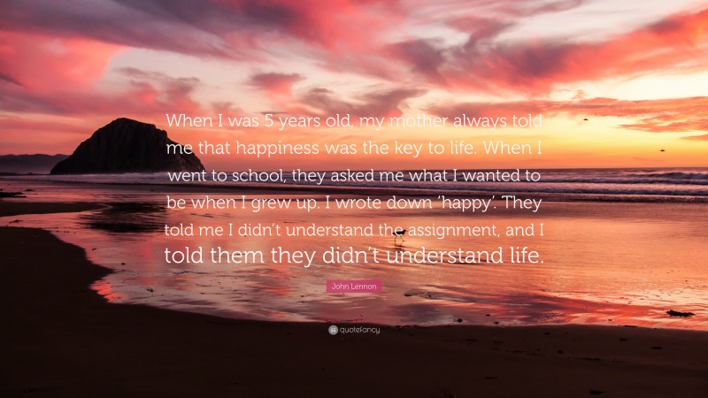 John Lennon Quote: “When I was 5 years old, my mother always told me that happiness was the key to life. When I went to school, they asked me what I wanted to be when I grew up. I wrote down ‘happy’. They told me I didn’t understand the assignment, and I told them they didn’t understand life.”