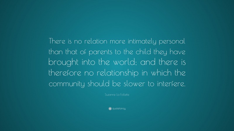 Suzanne La Follette Quote: “There is no relation more intimately personal than that of parents to the child they have brought into the world; and there is therefore no relationship in which the community should be slower to interfere.”