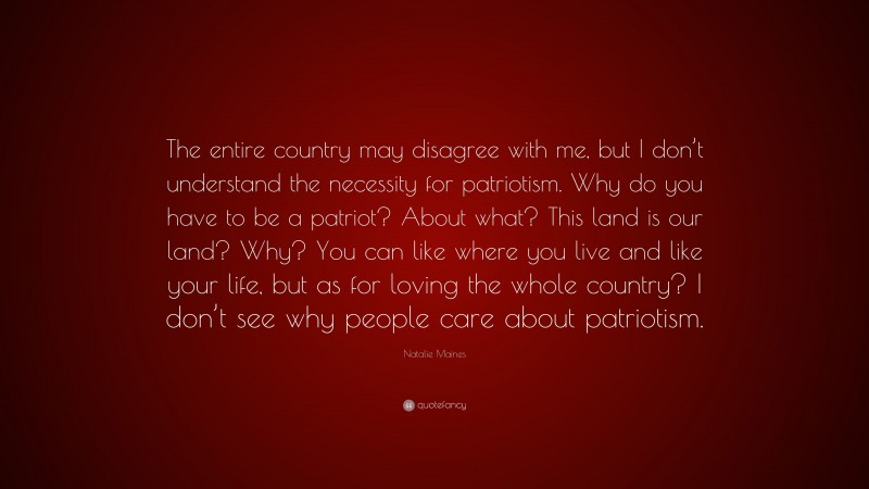 Natalie Maines Quote: “The entire country may disagree with me, but I don’t understand the necessity for patriotism. Why do you have to be a patriot? About what? This land is our land? Why? You can like where you live and like your life, but as for loving the whole country? I don’t see why people care about patriotism.”