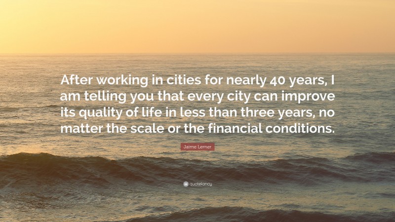 Jaime Lerner Quote: “After working in cities for nearly 40 years, I am telling you that every city can improve its quality of life in less than three years, no matter the scale or the financial conditions.”