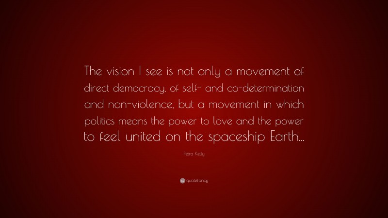 Petra Kelly Quote: “The vision I see is not only a movement of direct democracy, of self- and co-determination and non-violence, but a movement in which politics means the power to love and the power to feel united on the spaceship Earth...”