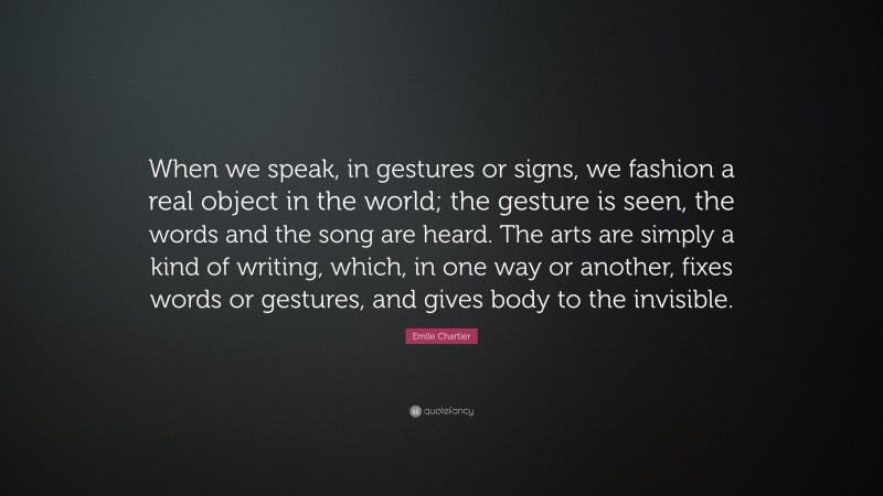 Emile Chartier Quote: “When we speak, in gestures or signs, we fashion a real object in the world; the gesture is seen, the words and the song are heard. The arts are simply a kind of writing, which, in one way or another, fixes words or gestures, and gives body to the invisible.”