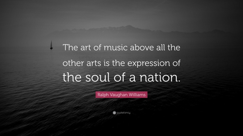 Ralph Vaughan Williams Quote: “The art of music above all the other arts is the expression of the soul of a nation.”