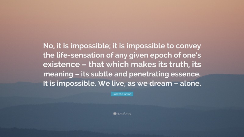Joseph Conrad Quote: “No, it is impossible; it is impossible to convey the life-sensation of any given epoch of one’s existence – that which makes its truth, its meaning – its subtle and penetrating essence. It is impossible. We live, as we dream – alone.”
