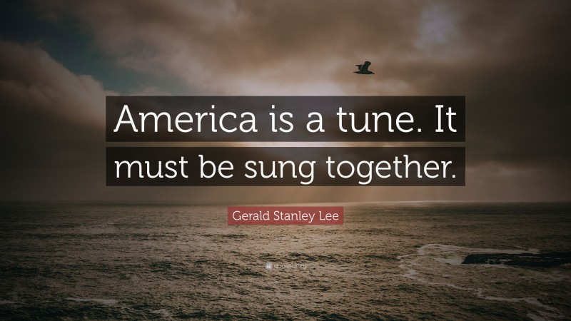 Gerald Stanley Lee Quote: “America is a tune. It must be sung together.”