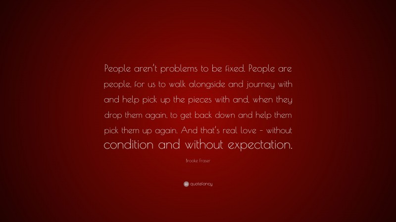 Brooke Fraser Quote: “People aren’t problems to be fixed. People are people, for us to walk alongside and journey with and help pick up the pieces with and, when they drop them again, to get back down and help them pick them up again. And that’s real love – without condition and without expectation.”