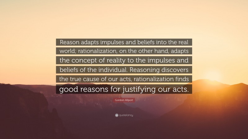 Gordon Allport Quote: “Reason adapts impulses and beliefs into the real world; rationalization, on the other hand, adapts the concept of reality to the impulses and beliefs of the individual. Reasoning discovers the true cause of our acts, rationalization finds good reasons for justifying our acts.”