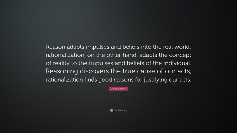 Gordon Allport Quote: “Reason adapts impulses and beliefs into the real world; rationalization, on the other hand, adapts the concept of reality to the impulses and beliefs of the individual. Reasoning discovers the true cause of our acts, rationalization finds good reasons for justifying our acts.”