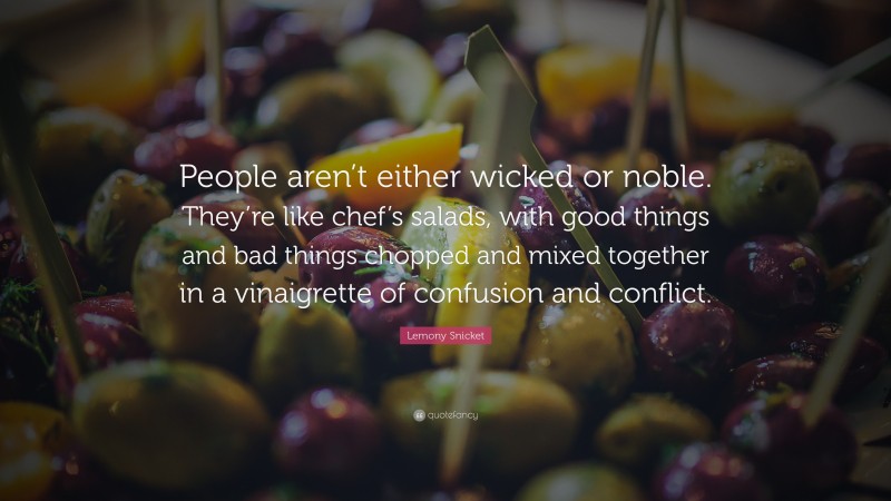 Lemony Snicket Quote: “People aren’t either wicked or noble. They’re like chef’s salads, with good things and bad things chopped and mixed together in a vinaigrette of confusion and conflict.”