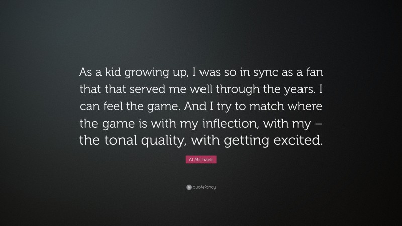 Al Michaels Quote: “As a kid growing up, I was so in sync as a fan that that served me well through the years. I can feel the game. And I try to match where the game is with my inflection, with my – the tonal quality, with getting excited.”