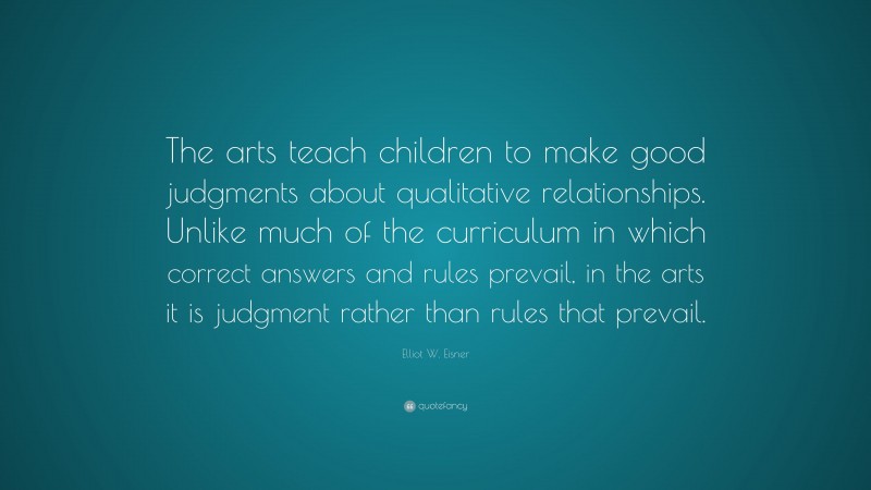 Elliot W. Eisner Quote: “The arts teach children to make good judgments about qualitative relationships. Unlike much of the curriculum in which correct answers and rules prevail, in the arts it is judgment rather than rules that prevail.”