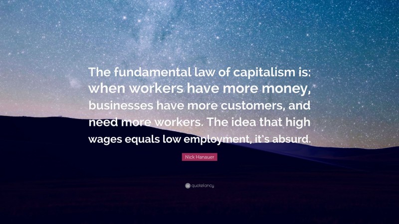 Nick Hanauer Quote: “The fundamental law of capitalism is: when workers have more money, businesses have more customers, and need more workers. The idea that high wages equals low employment, it’s absurd.”
