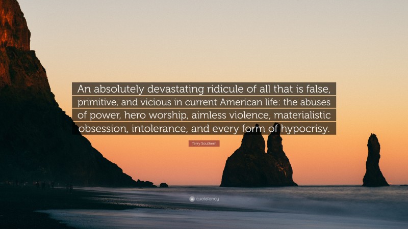 Terry Southern Quote: “An absolutely devastating ridicule of all that is false, primitive, and vicious in current American life: the abuses of power, hero worship, aimless violence, materialistic obsession, intolerance, and every form of hypocrisy.”