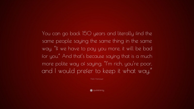 Nick Hanauer Quote: “You can go back 150 years and literally find the same people saying the same thing in the same way. “If we have to pay you more, it will be bad for you.” And that’s because saying that is a much more polite way of saying, “I’m rich, you’re poor, and I would prefer to keep it what way.””
