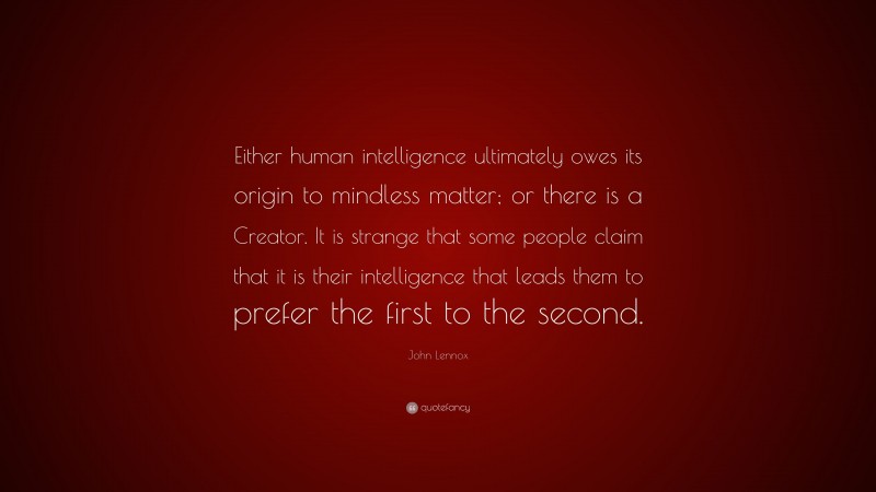 John Lennox Quote: “Either human intelligence ultimately owes its origin to mindless matter; or there is a Creator. It is strange that some people claim that it is their intelligence that leads them to prefer the first to the second.”