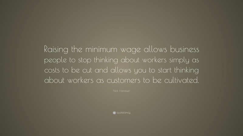 Nick Hanauer Quote: “Raising the minimum wage allows business people to stop thinking about workers simply as costs to be cut and allows you to start thinking about workers as customers to be cultivated.”