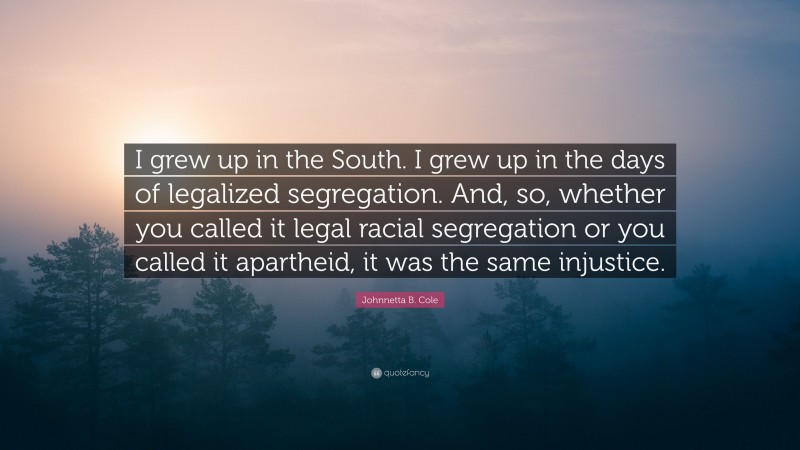 Johnnetta B. Cole Quote: “I grew up in the South. I grew up in the days of legalized segregation. And, so, whether you called it legal racial segregation or you called it apartheid, it was the same injustice.”