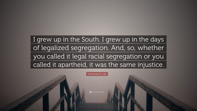 Johnnetta B. Cole Quote: “I grew up in the South. I grew up in the days of legalized segregation. And, so, whether you called it legal racial segregation or you called it apartheid, it was the same injustice.”
