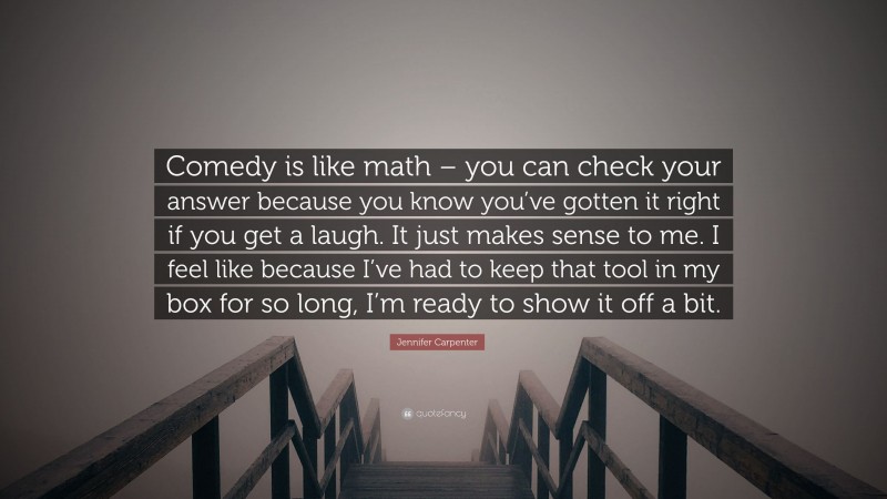 Jennifer Carpenter Quote: “Comedy is like math – you can check your answer because you know you’ve gotten it right if you get a laugh. It just makes sense to me. I feel like because I’ve had to keep that tool in my box for so long, I’m ready to show it off a bit.”