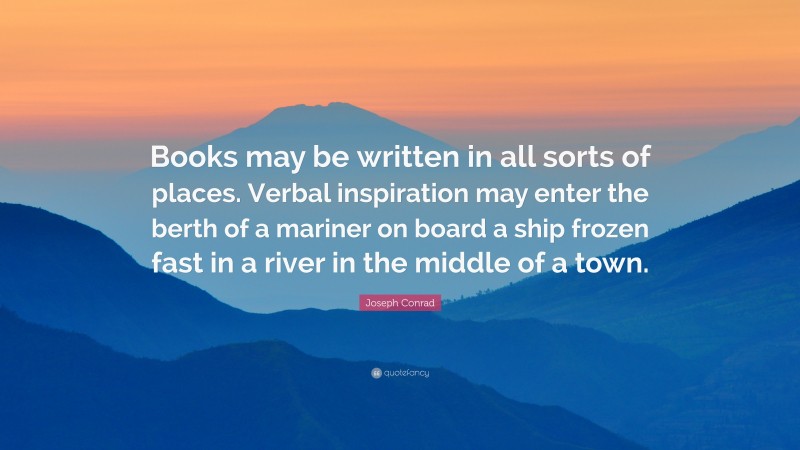 Joseph Conrad Quote: “Books may be written in all sorts of places. Verbal inspiration may enter the berth of a mariner on board a ship frozen fast in a river in the middle of a town.”