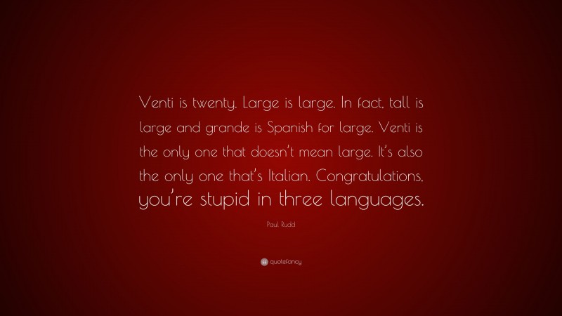 Paul Rudd Quote: “Venti is twenty. Large is large. In fact, tall is large and grande is Spanish for large. Venti is the only one that doesn’t mean large. It’s also the only one that’s Italian. Congratulations, you’re stupid in three languages.”