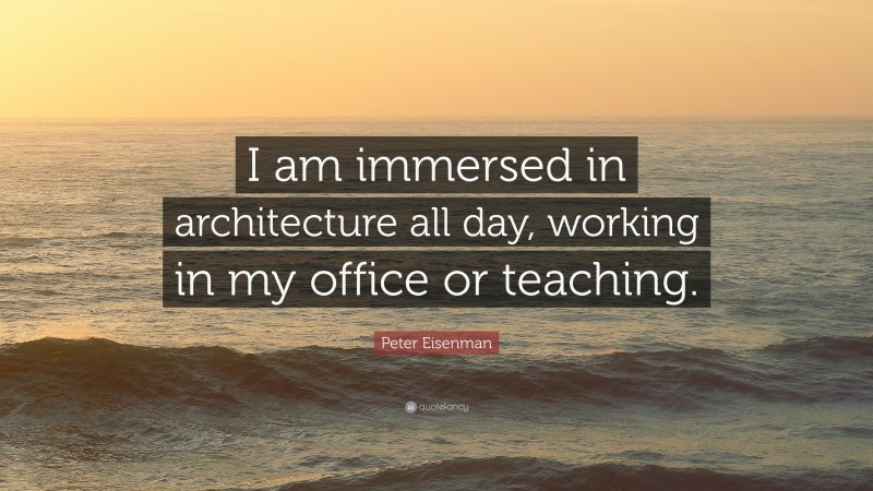Peter Eisenman Quote: “I am immersed in architecture all day, working in my office or teaching.”