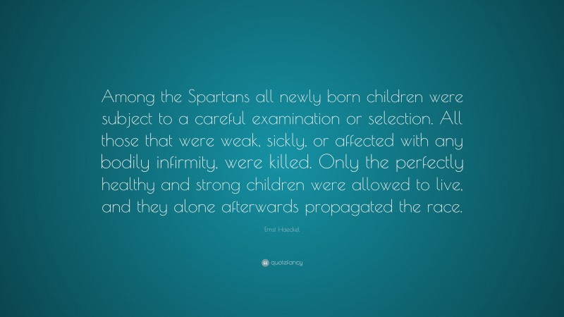 Ernst Haeckel Quote: “Among the Spartans all newly born children were subject to a careful examination or selection. All those that were weak, sickly, or affected with any bodily infirmity, were killed. Only the perfectly healthy and strong children were allowed to live, and they alone afterwards propagated the race.”