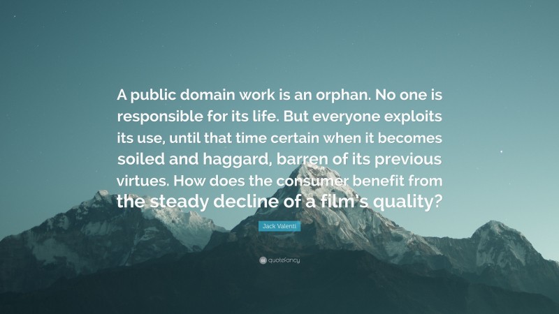 Jack Valenti Quote: “A public domain work is an orphan. No one is responsible for its life. But everyone exploits its use, until that time certain when it becomes soiled and haggard, barren of its previous virtues. How does the consumer benefit from the steady decline of a film’s quality?”