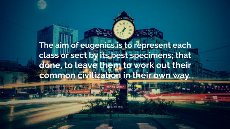 Francis Galton Quote: “The aim of eugenics is to represent each class or sect by its best specimens; that done, to leave them to work out their common civilization in their own way.”