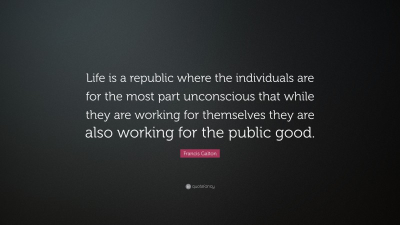 Francis Galton Quote: “Life is a republic where the individuals are for the most part unconscious that while they are working for themselves they are also working for the public good.”