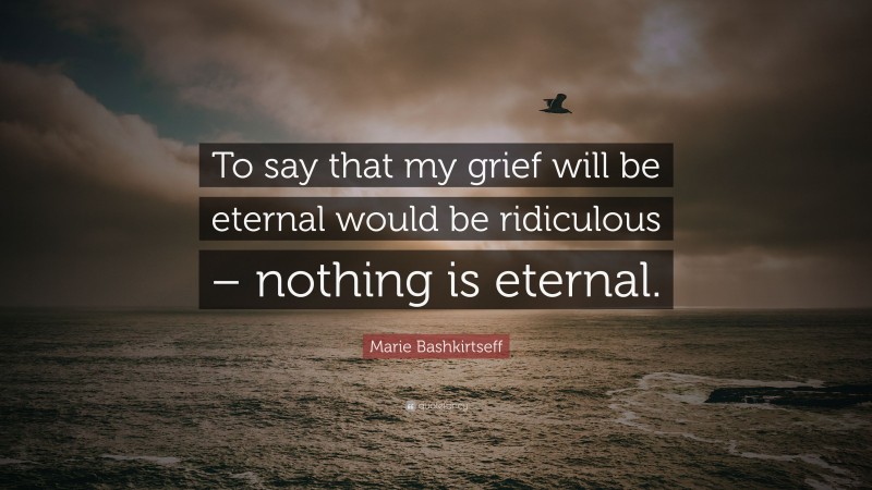 Marie Bashkirtseff Quote: “To say that my grief will be eternal would be ridiculous – nothing is eternal.”