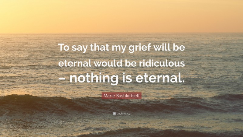 Marie Bashkirtseff Quote: “To say that my grief will be eternal would be ridiculous – nothing is eternal.”
