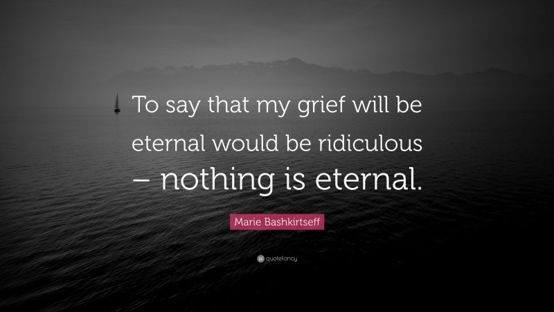 Marie Bashkirtseff Quote: “To say that my grief will be eternal would be ridiculous – nothing is eternal.”