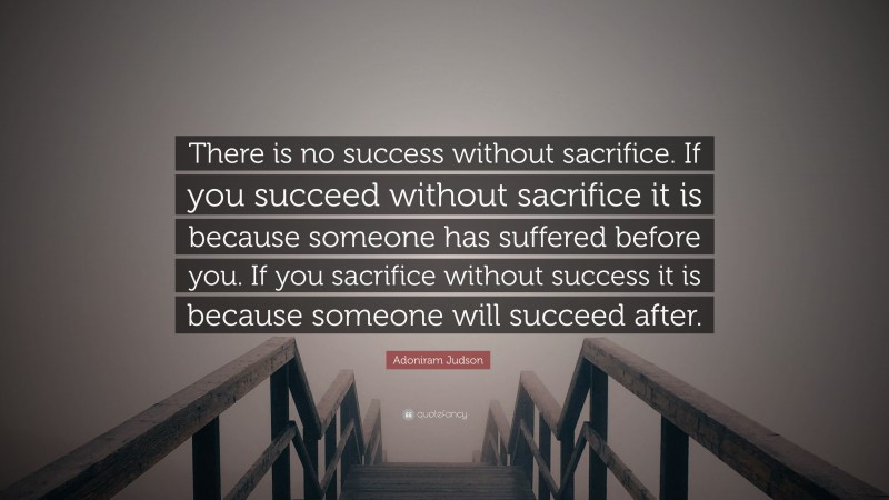 Adoniram Judson Quote: “There is no success without sacrifice. If you succeed without sacrifice it is because someone has suffered before you. If you sacrifice without success it is because someone will succeed after.”