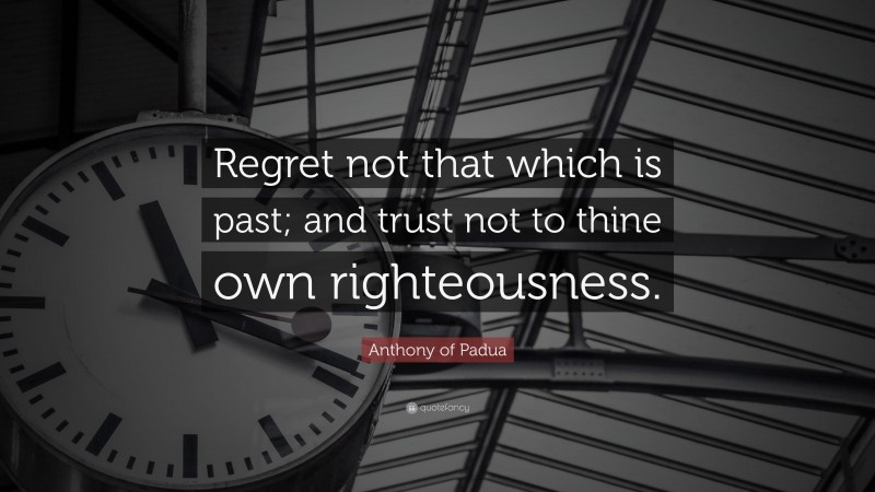 Anthony of Padua Quote: “Regret not that which is past; and trust not to thine own righteousness.”