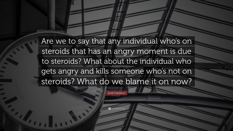 José Canseco Quote: “Are we to say that any individual who’s on steroids that has an angry moment is due to steroids? What about the individual who gets angry and kills someone who’s not on steroids? What do we blame it on now?”