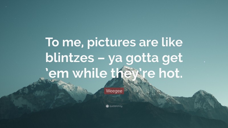 Weegee Quote: “To me, pictures are like blintzes – ya gotta get ’em while they’re hot.”
