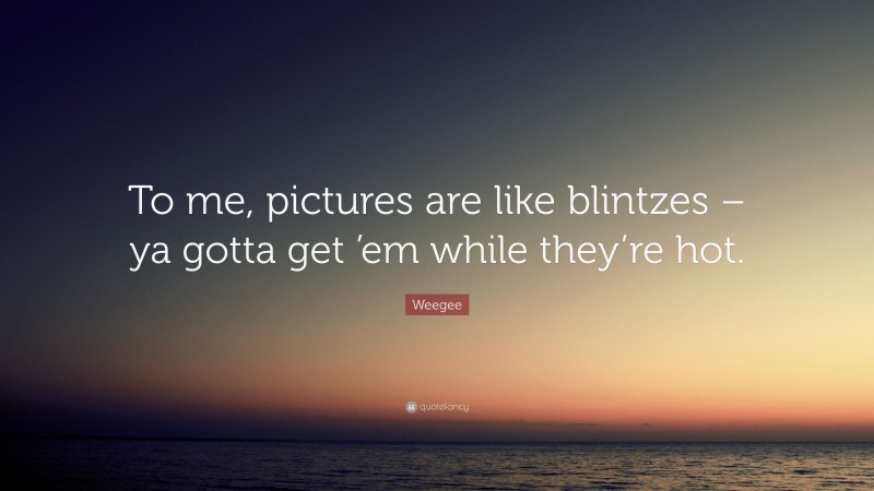 Weegee Quote: “To me, pictures are like blintzes – ya gotta get ’em while they’re hot.”